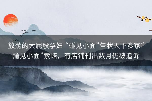 放荡的大屁股孕妇 “碰见小面”告状天下多家“渝见小面”索赔，有店铺刊出数月仍被追诉