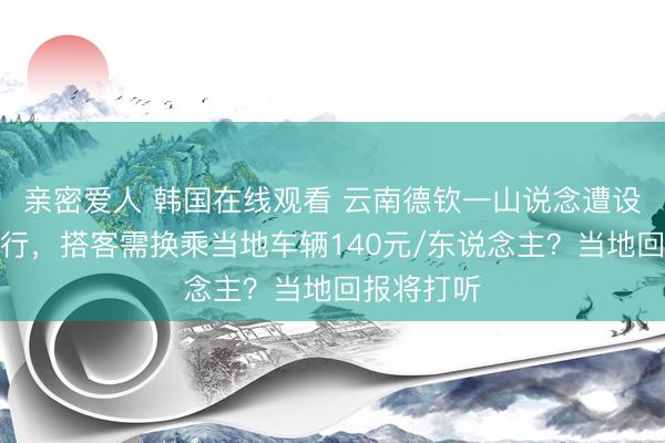 亲密爱人 韩国在线观看 云南德钦一山说念遭设卡戒指通行，搭客需换乘当地车辆140元/东说念主？当地回报将打听