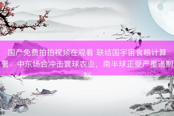 国产免费拍拍视频在观看 联结国宇宙食粮计算署：中东场合冲击寰球农业，南半球正受严重遏制