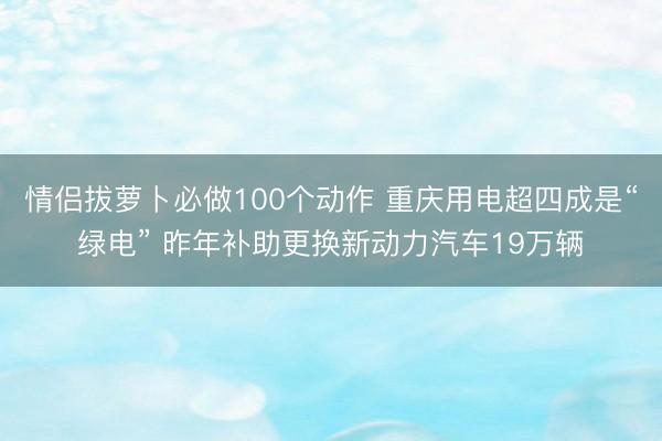 情侣拔萝卜必做100个动作 重庆用电超四成是“绿电” 昨年补助更换新动力汽车19万辆