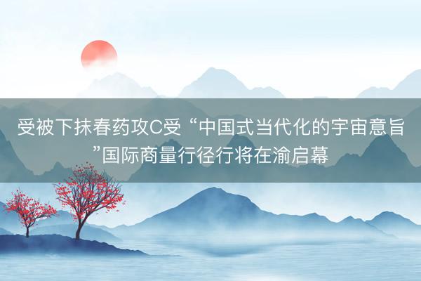 受被下抹春药攻C受 “中国式当代化的宇宙意旨”国际商量行径行将在渝启幕