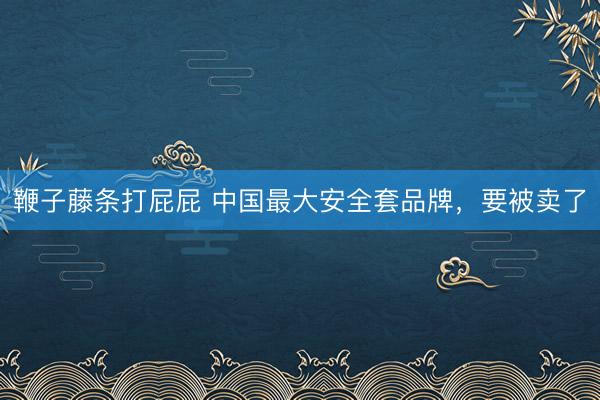 鞭子藤条打屁屁 中国最大安全套品牌，要被卖了