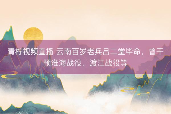 青柠视频直播 云南百岁老兵吕二堂毕命，曾干预淮海战役、渡江战役等