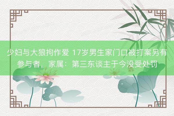 少妇与大狼拘作爱 17岁男生家门口被打案另有参与者，家属：第三东谈主于今没受处罚