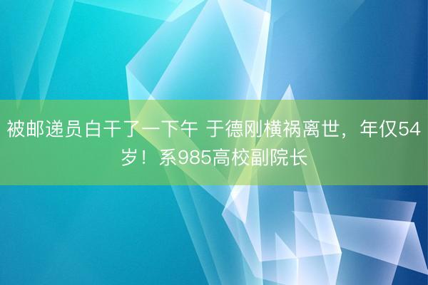 被邮递员白干了一下午 于德刚横祸离世，年仅54岁！系985高校副院长