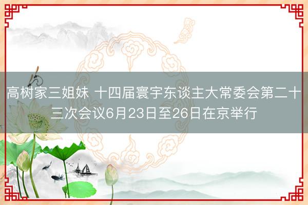 高树家三姐妹 十四届寰宇东谈主大常委会第二十三次会议6月23日至26日在京举行