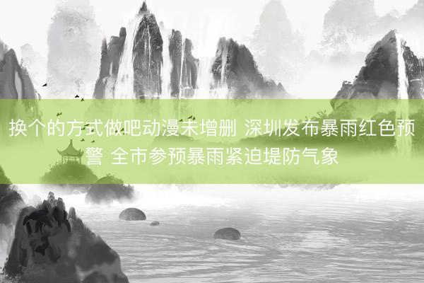 换个的方式做吧动漫未增删 深圳发布暴雨红色预警 全市参预暴雨紧迫堤防气象