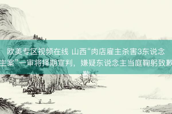欧美专区视频在线 山西“肉店雇主杀害3东说念主案”一审将择期宣判，嫌疑东说念主当庭鞠躬致歉