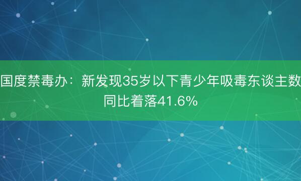 国度禁毒办:新发现35岁以下青少年吸毒东谈主数同比着落41.6%
