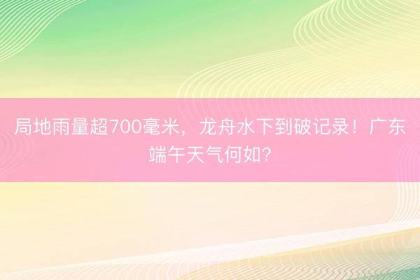 局地雨量超700毫米，龙舟水下到破记录！广东端午天气何如？