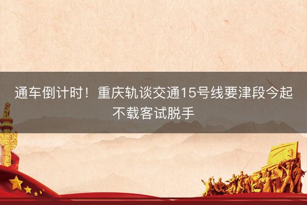 通车倒计时！重庆轨谈交通15号线要津段今起不载客试脱手