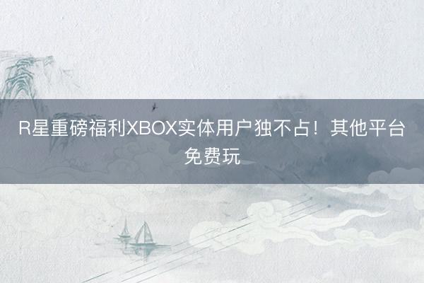 R星重磅福利XBOX实体用户独不占！其他平台免费玩