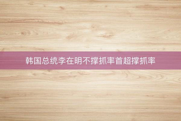 韩国总统李在明不撑抓率首超撑抓率