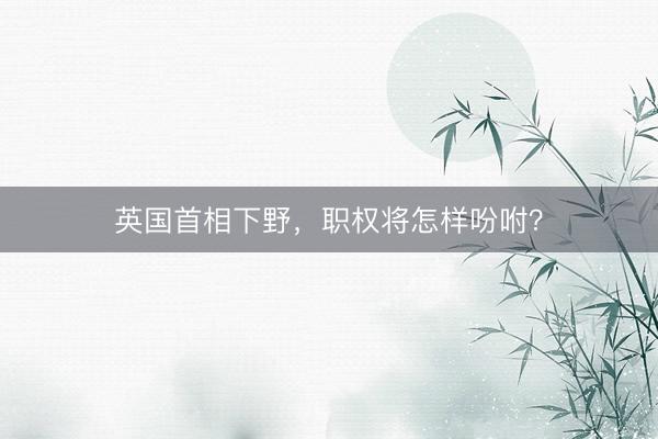英国首相下野，职权将怎样吩咐？