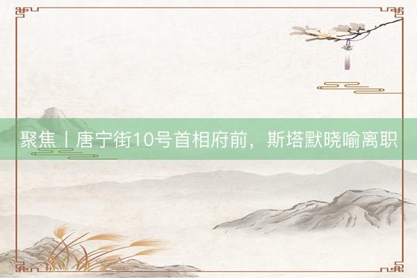 聚焦丨唐宁街10号首相府前，斯塔默晓喻离职