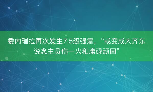 委内瑞拉再次发生7.5级强震，“或变成大齐东说念主员伤一火和庸碌顽固”